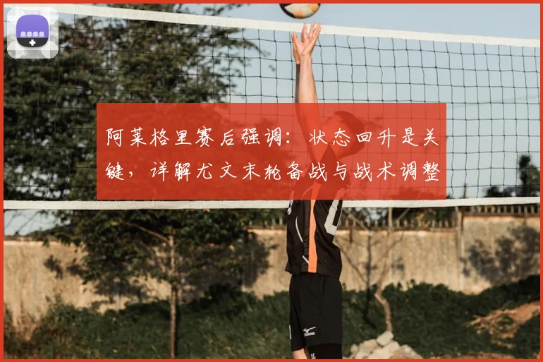 阿莱格里赛后强调：状态回升是关键，详解尤文末轮备战与战术调整