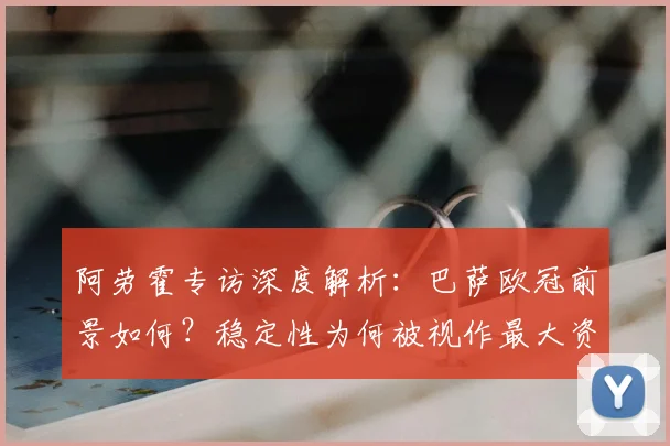 阿劳霍专访深度解析：巴萨欧冠前景如何？稳定性为何被视作最大资本