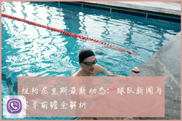 纽约尼克斯最新动态：球队新闻与赛季前瞻全解析